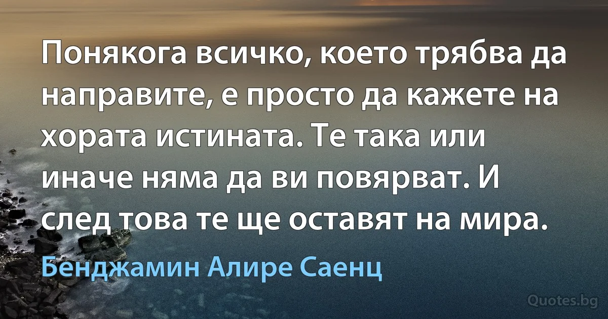 Понякога всичко, което трябва да направите, е просто да кажете на хората истината. Те така или иначе няма да ви повярват. И след това те ще оставят на мира. (Бенджамин Алире Саенц)