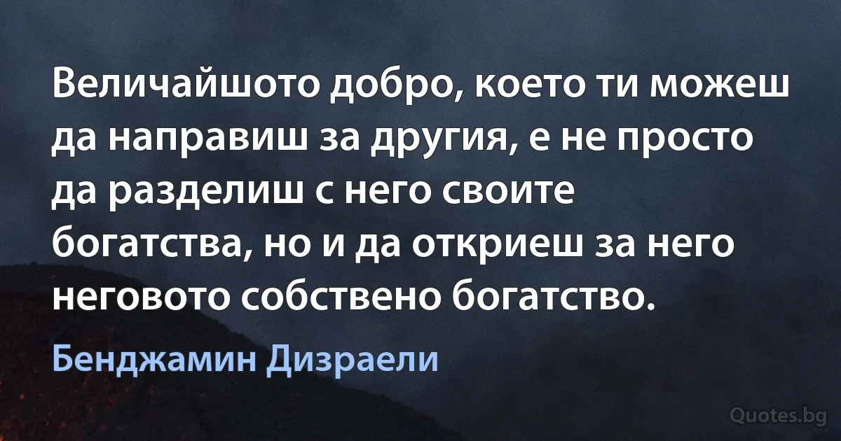 Величайшото добро, което ти можеш да направиш за другия, е не просто да разделиш с него своите богатства, но и да откриеш за него неговото собствено богатство. (Бенджамин Дизраели)