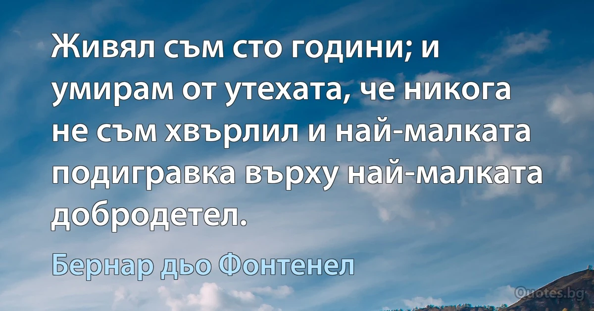 Живял съм сто години; и умирам от утехата, че никога не съм хвърлил и най-малката подигравка върху най-малката добродетел. (Бернар дьо Фонтенел)