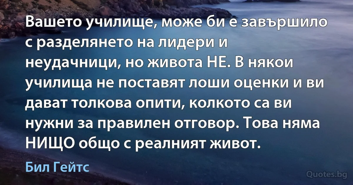 Вашето училище, може би е завършило с разделянето на лидери и неудачници, но живота НЕ. В някои училища не поставят лоши оценки и ви дават толкова опити, колкото са ви нужни за правилен отговор. Това няма НИЩО общо с реалният живот. (Бил Гейтс)