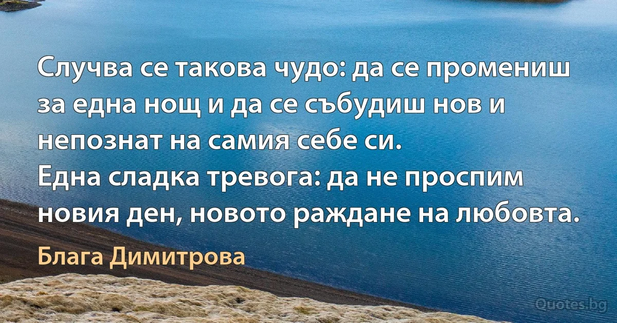 Случва се такова чудо: да се промениш за една нощ и да се събудиш нов и непознат на самия себе си.
Една сладка тревога: да не проспим новия ден, новото раждане на любовта. (Блага Димитрова)