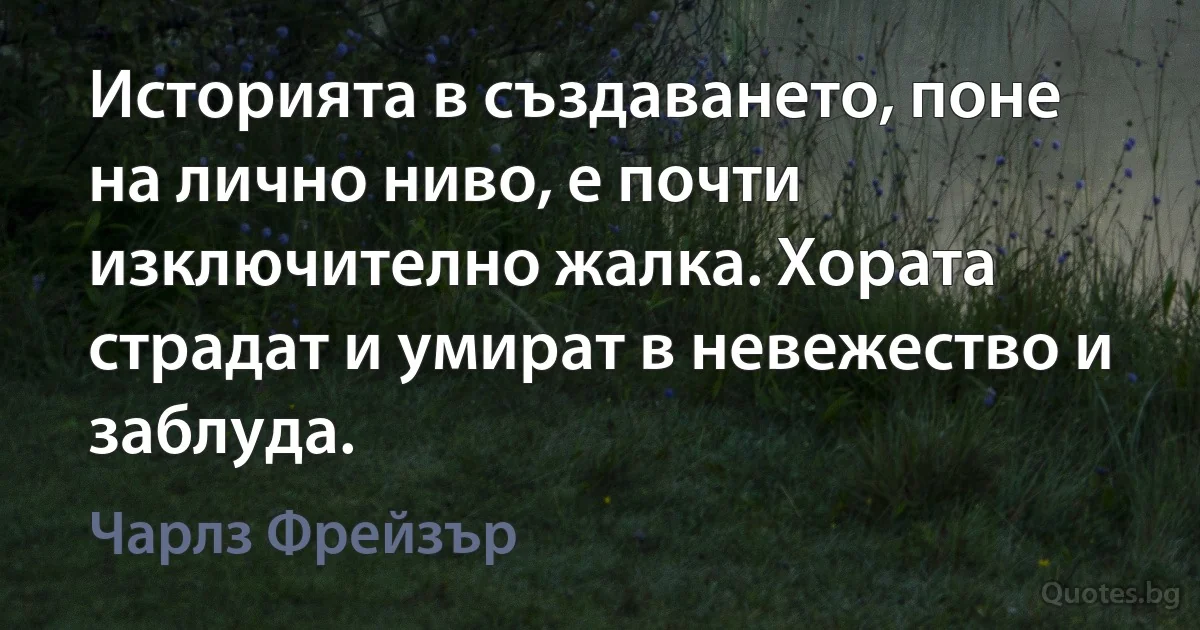 Историята в създаването, поне на лично ниво, е почти изключително жалка. Хората страдат и умират в невежество и заблуда. (Чарлз Фрейзър)