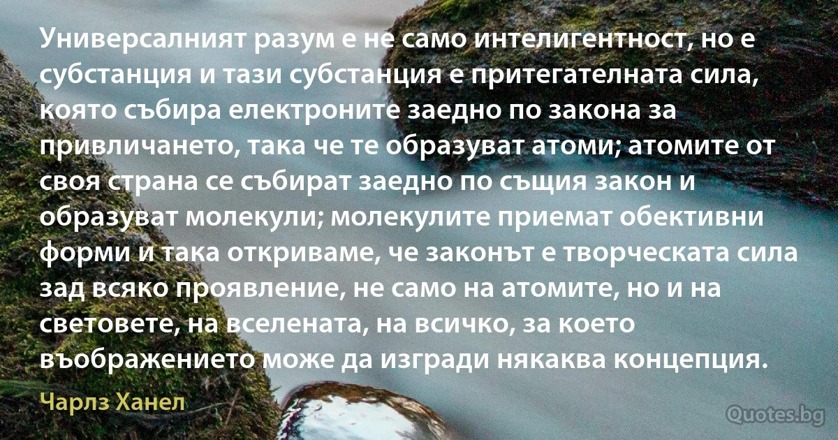 Универсалният разум е не само интелигентност, но е субстанция и тази субстанция е притегателната сила, която събира електроните заедно по закона за привличането, така че те образуват атоми; атомите от своя страна се събират заедно по същия закон и образуват молекули; молекулите приемат обективни форми и така откриваме, че законът е творческата сила зад всяко проявление, не само на атомите, но и на световете, на вселената, на всичко, за което въображението може да изгради някаква концепция. (Чарлз Ханел)