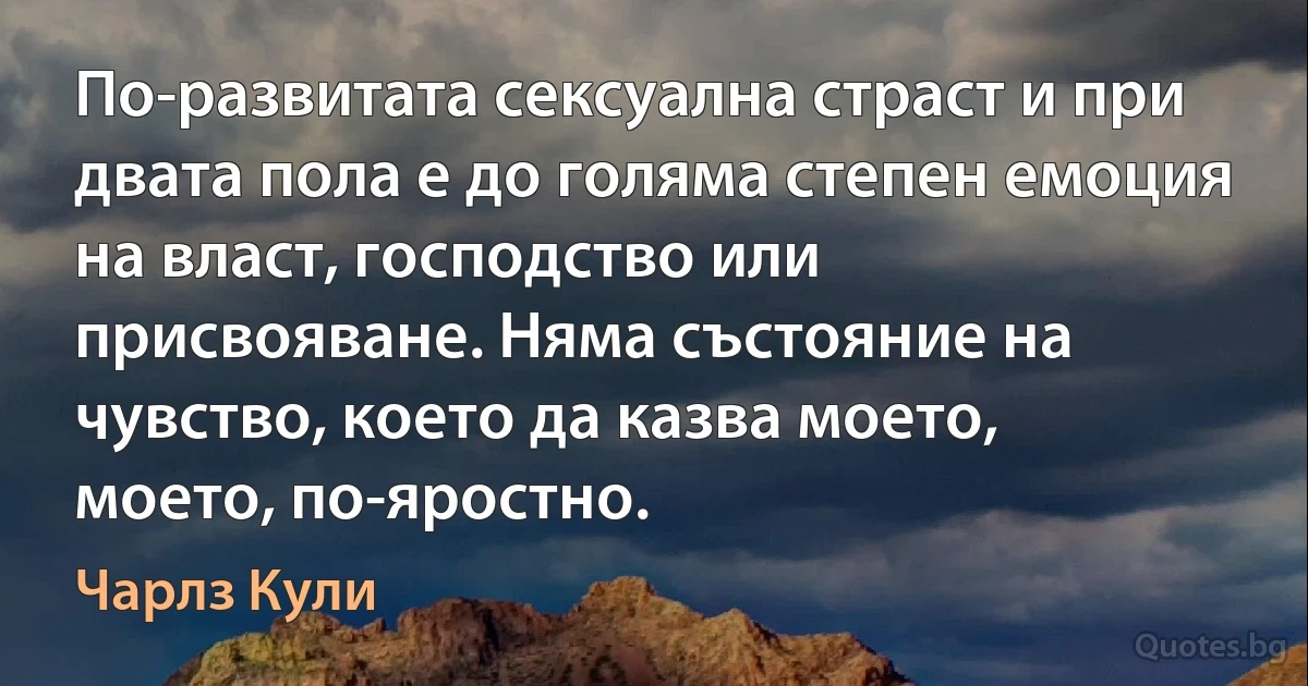 По-развитата сексуална страст и при двата пола е до голяма степен емоция на власт, господство или присвояване. Няма състояние на чувство, което да казва моето, моето, по-яростно. (Чарлз Кули)