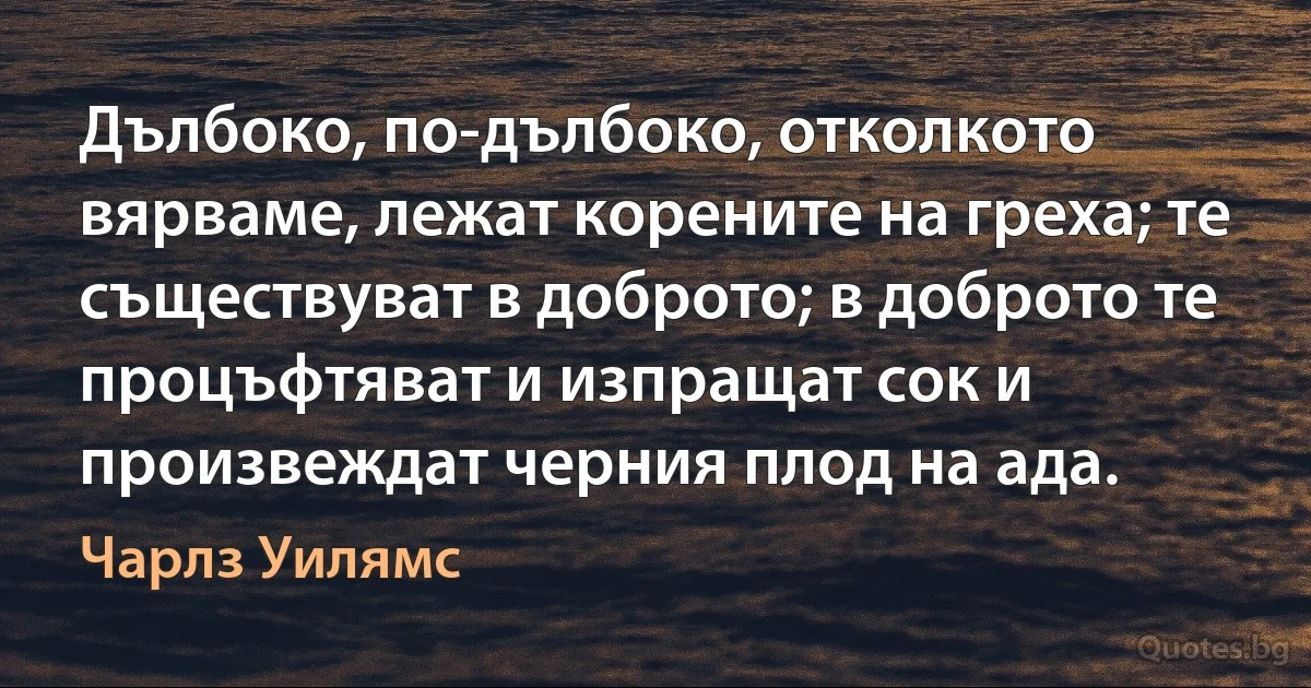 Дълбоко, по-дълбоко, отколкото вярваме, лежат корените на греха; те съществуват в доброто; в доброто те процъфтяват и изпращат сок и произвеждат черния плод на ада. (Чарлз Уилямс)