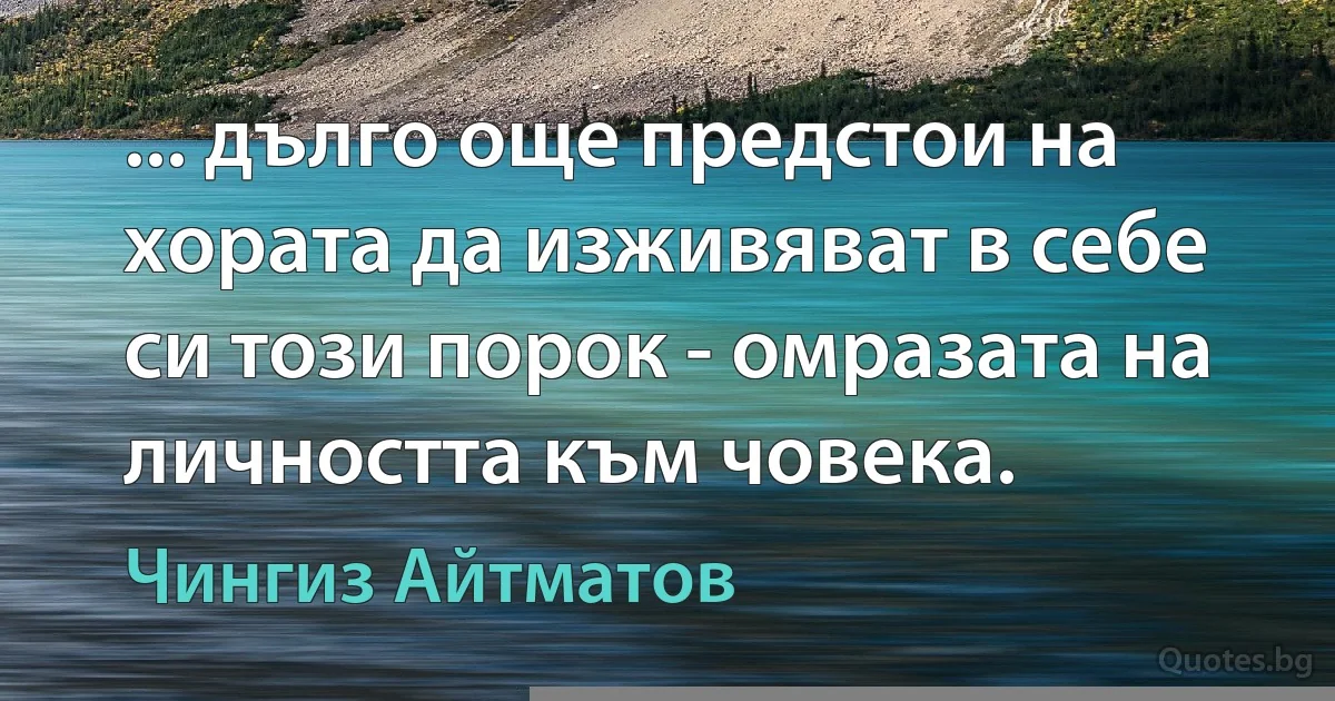 ... дълго още предстои на хората да изживяват в себе си този порок - омразата на личността към човека. (Чингиз Айтматов)