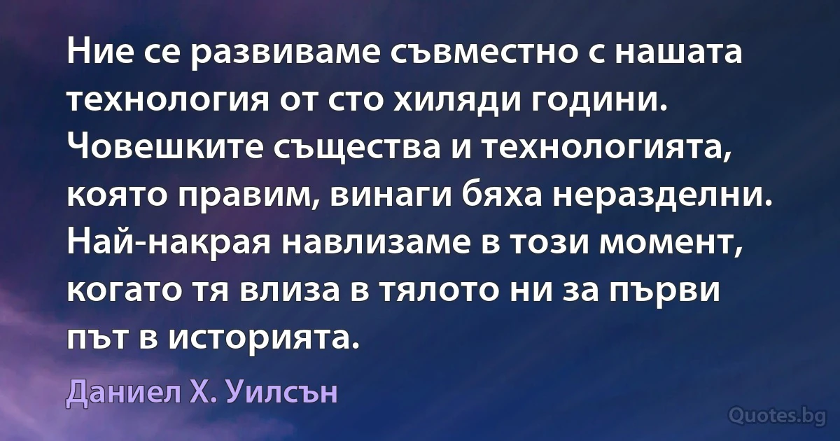 Ние се развиваме съвместно с нашата технология от сто хиляди години. Човешките същества и технологията, която правим, винаги бяха неразделни. Най-накрая навлизаме в този момент, когато тя влиза в тялото ни за първи път в историята. (Даниел Х. Уилсън)