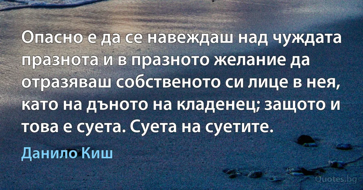 Опасно е да се навеждаш над чуждата празнота и в празното желание да отразяваш собственото си лице в нея, като на дъното на кладенец; защото и това е суета. Суета на суетите. (Данило Киш)