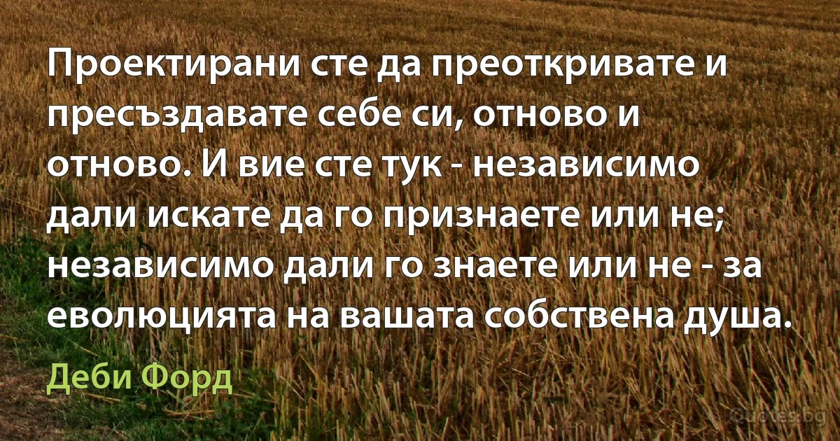 Проектирани сте да преоткривате и пресъздавате себе си, отново и отново. И вие сте тук - независимо дали искате да го признаете или не; независимо дали го знаете или не - за еволюцията на вашата собствена душа. (Деби Форд)