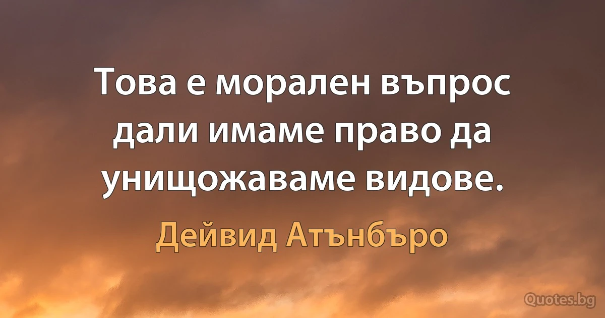 Това е морален въпрос дали имаме право да унищожаваме видове. (Дейвид Атънбъро)