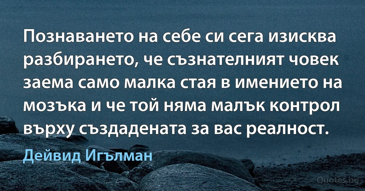 Познаването на себе си сега изисква разбирането, че съзнателният човек заема само малка стая в имението на мозъка и че той няма малък контрол върху създадената за вас реалност. (Дейвид Игълман)