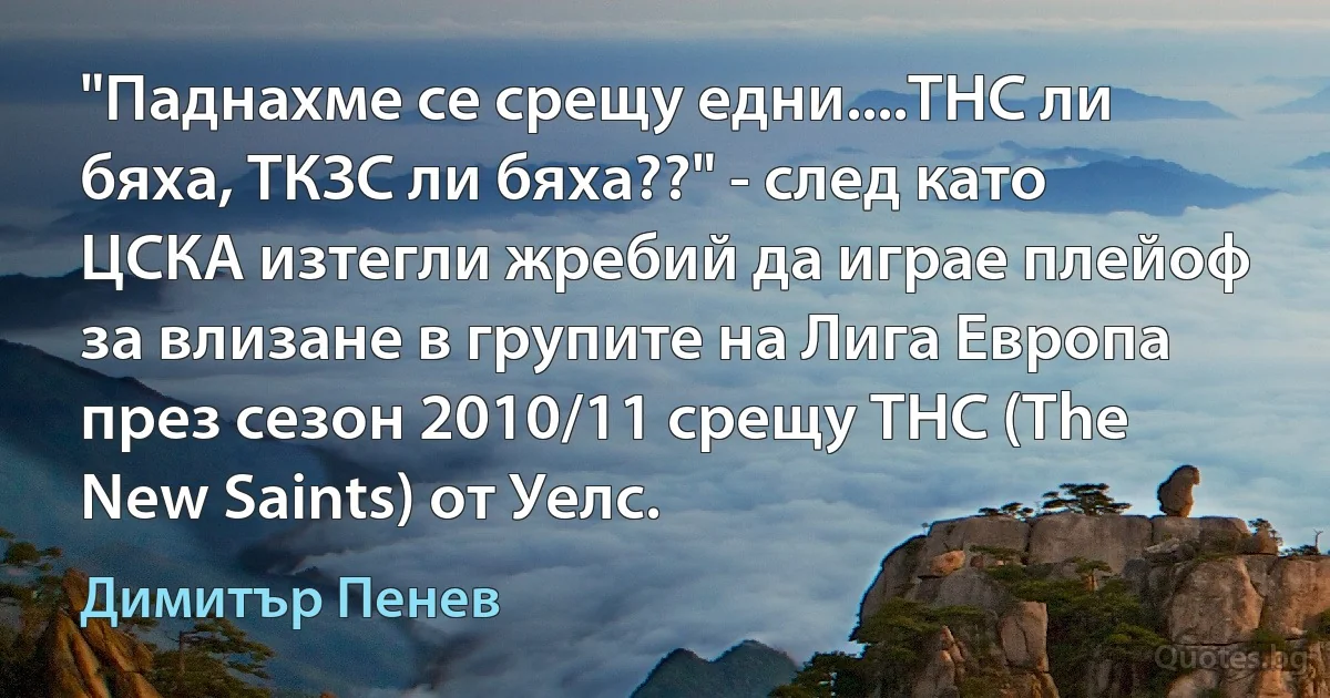 "Паднахме се срещу едни....ТНС ли бяха, ТКЗС ли бяха??" - след като ЦСКА изтегли жребий да играе плейоф за влизане в групите на Лига Европа през сезон 2010/11 срещу ТНС (The New Saints) от Уелс. (Димитър Пенев)