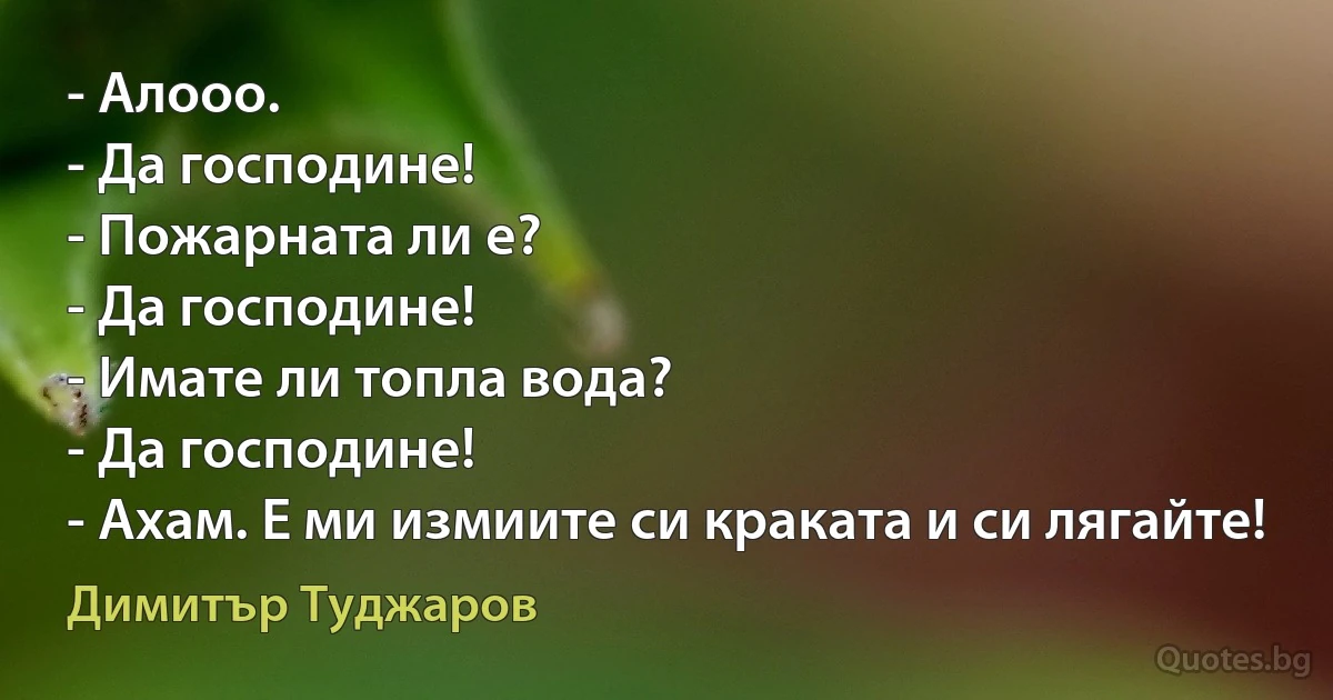 - Алооо.
- Да господине!
- Пожарната ли е?
- Да господине!
- Имате ли топла вода?
- Да господине!
- Ахам. Е ми измиите си краката и си лягайте! (Димитър Туджаров)