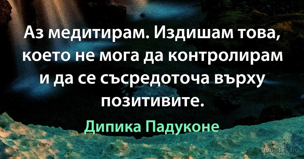 Аз медитирам. Издишам това, което не мога да контролирам и да се съсредоточа върху позитивите. (Дипика Падуконе)