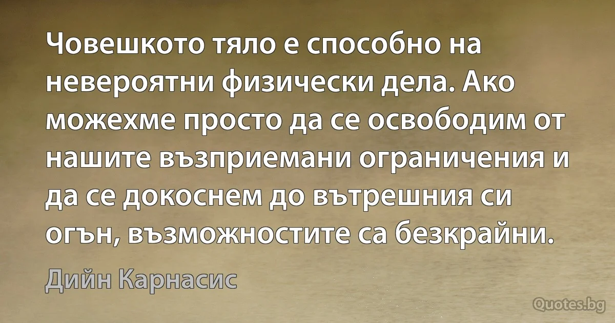 Човешкото тяло е способно на невероятни физически дела. Ако можехме просто да се освободим от нашите възприемани ограничения и да се докоснем до вътрешния си огън, възможностите са безкрайни. (Дийн Карнасис)