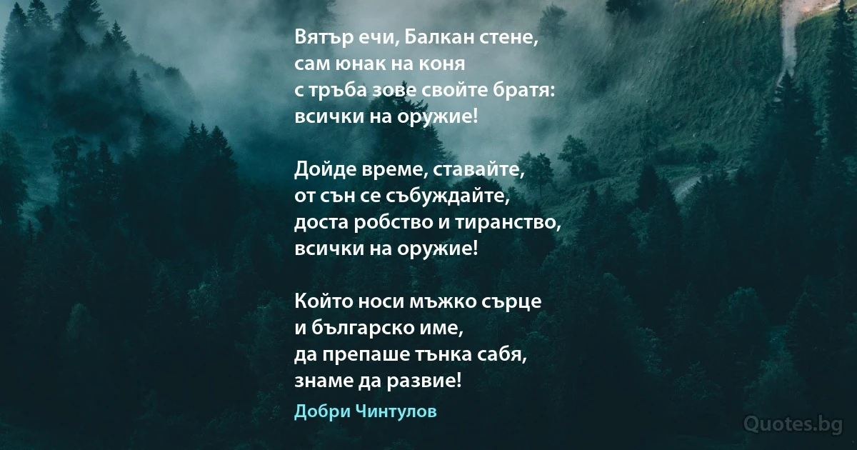 Вятър ечи, Балкан стене,
сам юнак на коня
с тръба зове свойте братя:
всички на оружие!

Дойде време, ставайте,
от сън се събуждайте,
доста робство и тиранство,
всички на оружие!

Който носи мъжко сърце
и българско име,
да препаше тънка сабя,
знаме да развие! (Добри Чинтулов)