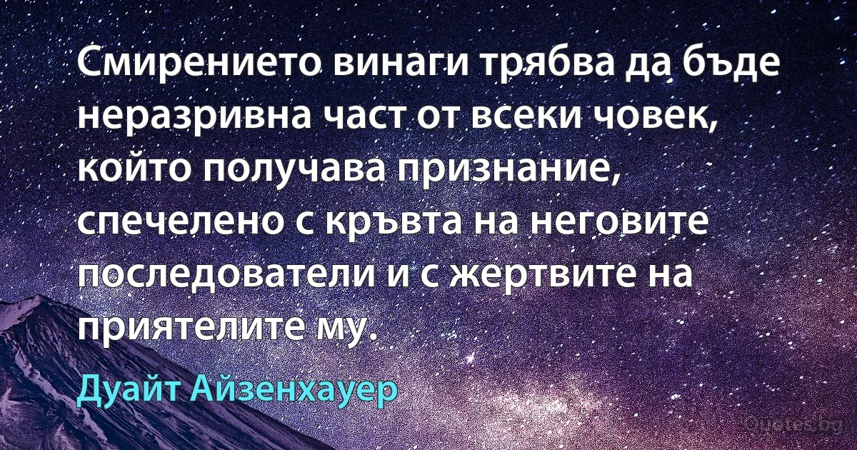 Смирението винаги трябва да бъде неразривна част от всеки човек, който получава признание, спечелено с кръвта на неговите последователи и с жертвите на приятелите му. (Дуайт Айзенхауер)