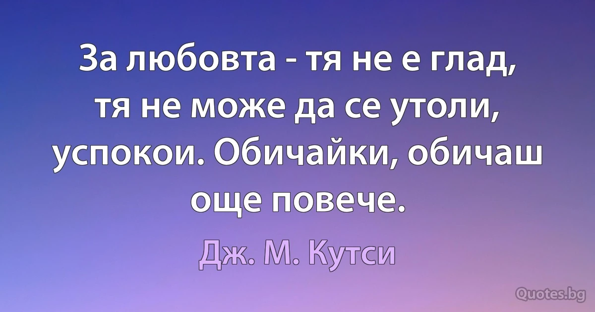 За любовта - тя не е глад, тя не може да се утоли, успокои. Обичайки, обичаш още повече. (Дж. М. Кутси)