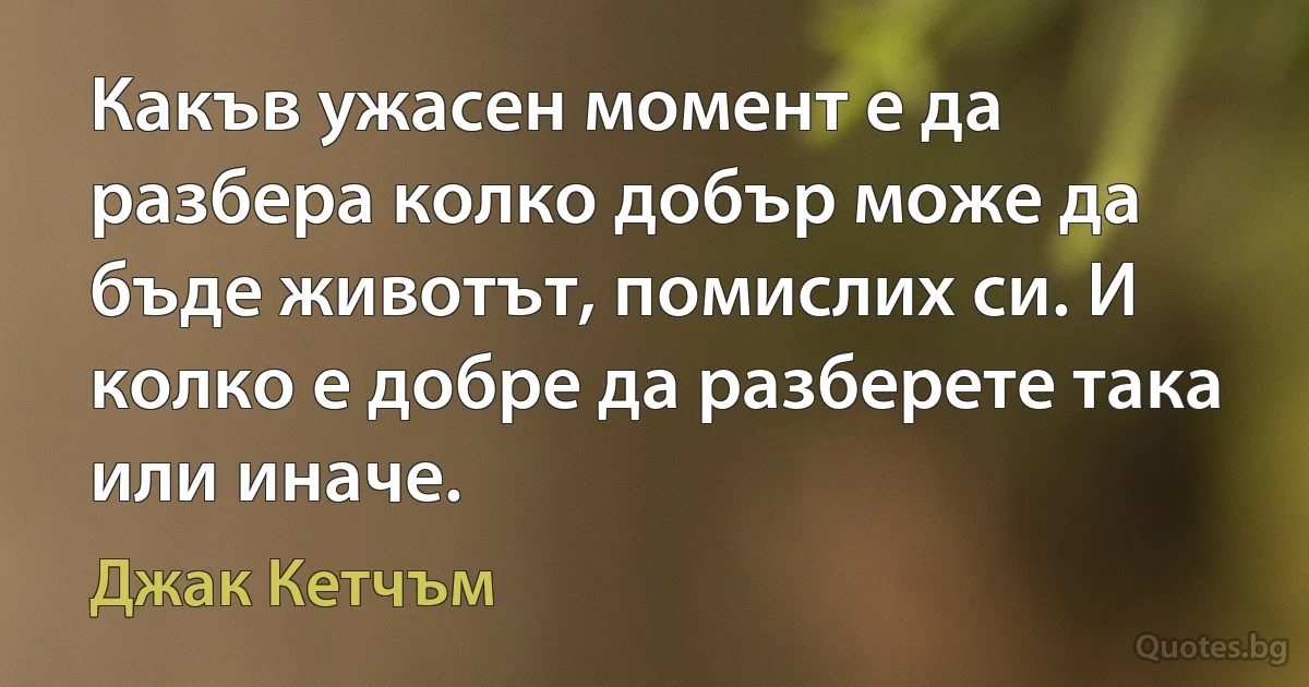 Какъв ужасен момент е да разбера колко добър може да бъде животът, помислих си. И колко е добре да разберете така или иначе. (Джак Кетчъм)