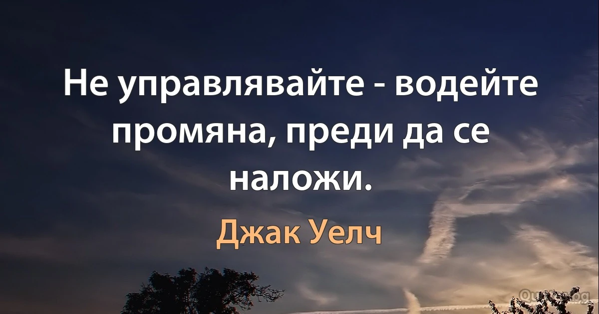 Не управлявайте - водейте промяна, преди да се наложи. (Джак Уелч)