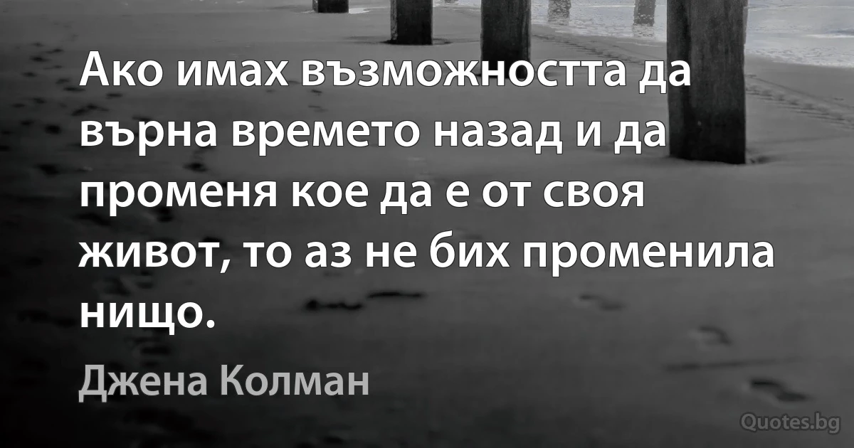 Ако имах възможността да върна времето назад и да променя кое да е от своя живот, то аз не бих променила нищо. (Джена Колман)