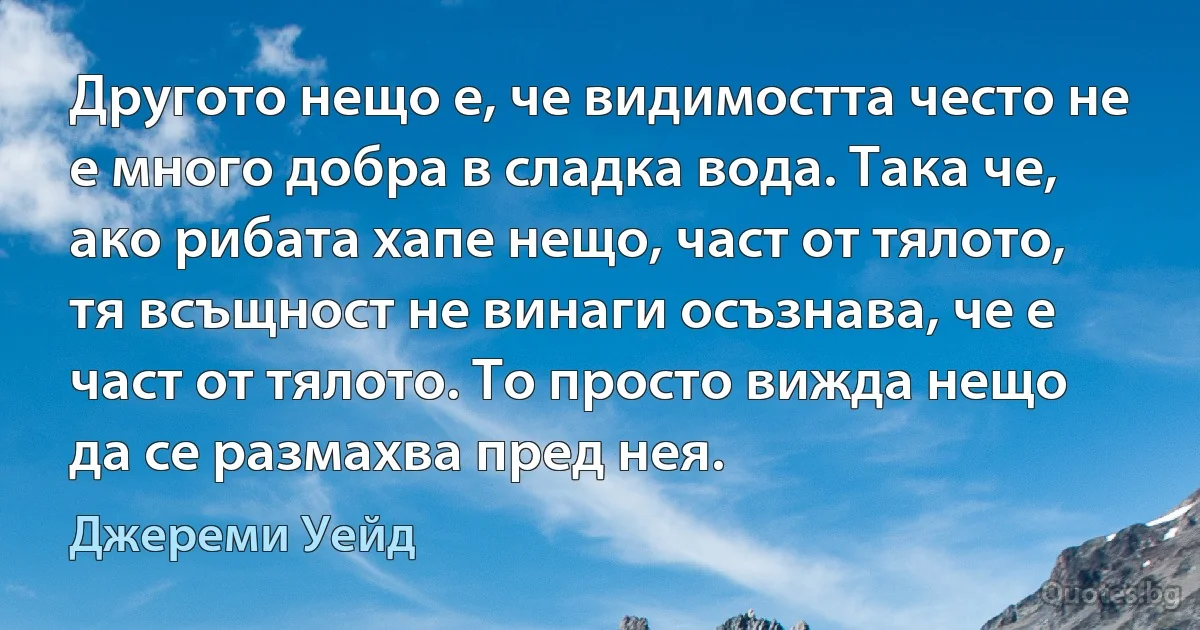 Другото нещо е, че видимостта често не е много добра в сладка вода. Така че, ако рибата хапе нещо, част от тялото, тя всъщност не винаги осъзнава, че е част от тялото. То просто вижда нещо да се размахва пред нея. (Джереми Уейд)