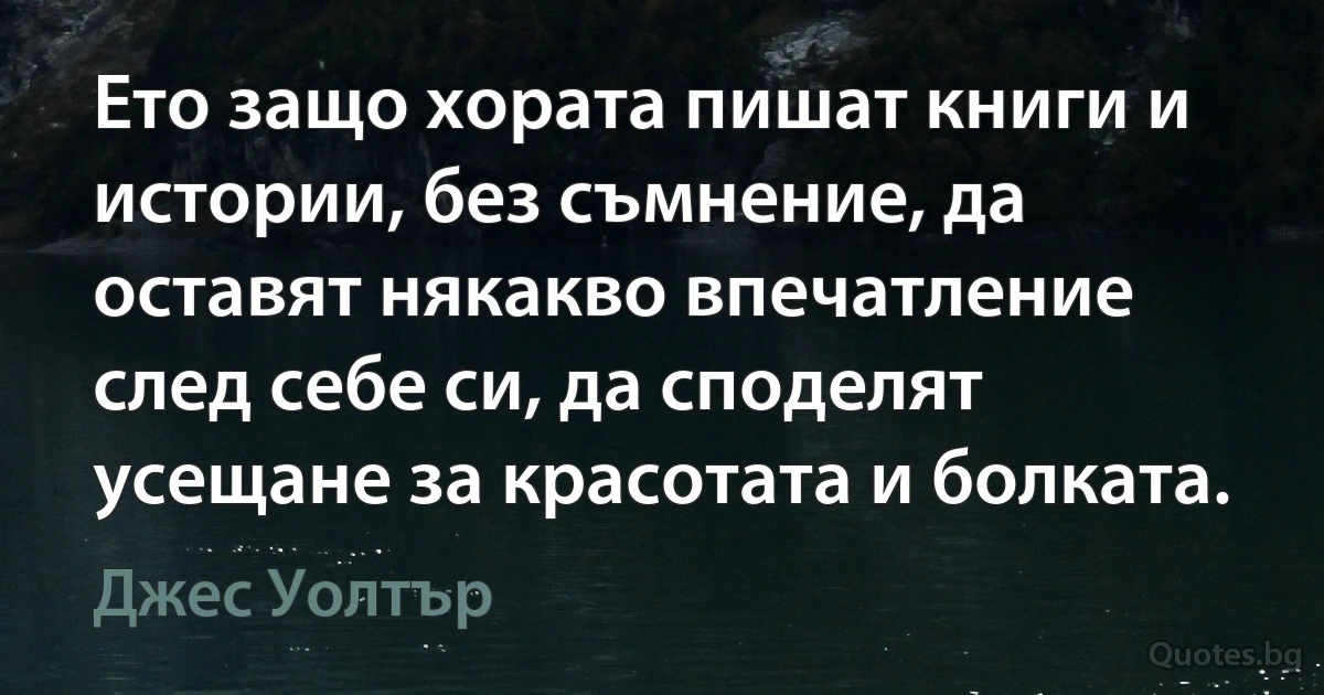 Ето защо хората пишат книги и истории, без съмнение, да оставят някакво впечатление след себе си, да споделят усещане за красотата и болката. (Джес Уолтър)