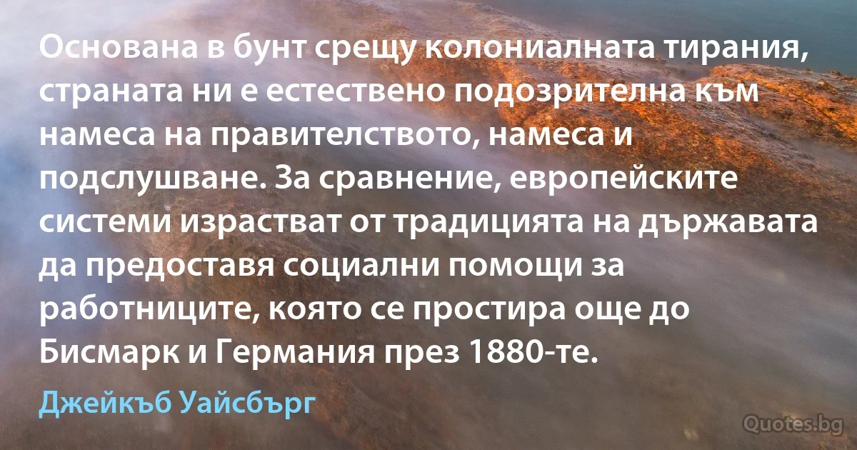 Основана в бунт срещу колониалната тирания, страната ни е естествено подозрителна към намеса на правителството, намеса и подслушване. За сравнение, европейските системи израстват от традицията на държавата да предоставя социални помощи за работниците, която се простира още до Бисмарк и Германия през 1880-те. (Джейкъб Уайсбърг)