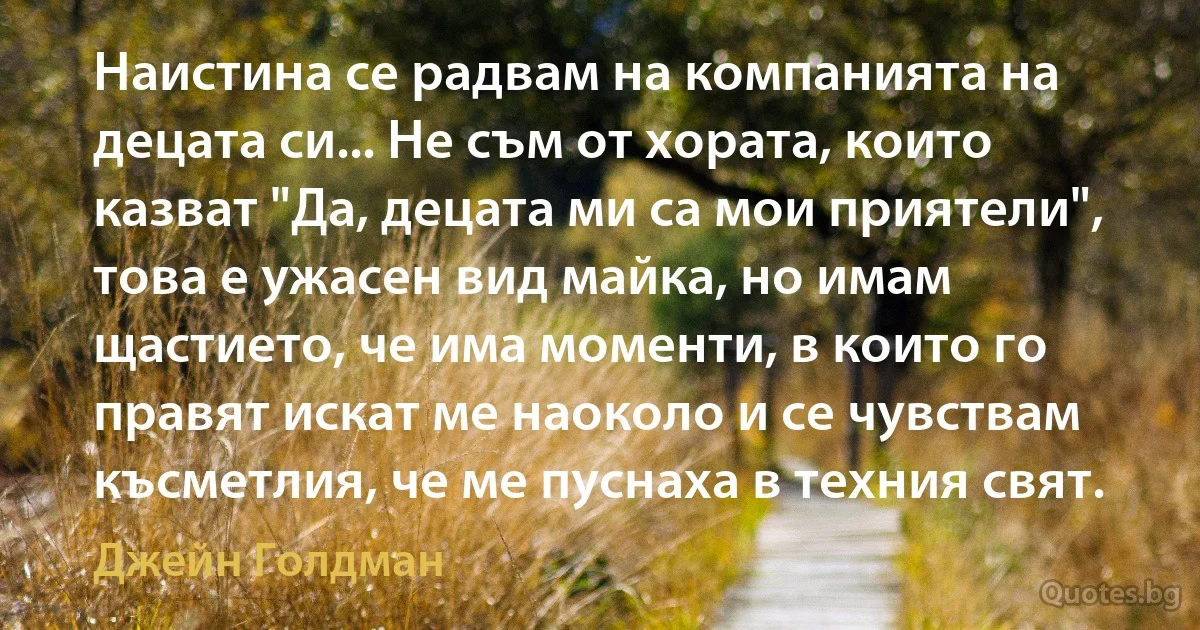 Наистина се радвам на компанията на децата си... Не съм от хората, които казват "Да, децата ми са мои приятели", това е ужасен вид майка, но имам щастието, че има моменти, в които го правят искат ме наоколо и се чувствам късметлия, че ме пуснаха в техния свят. (Джейн Голдман)