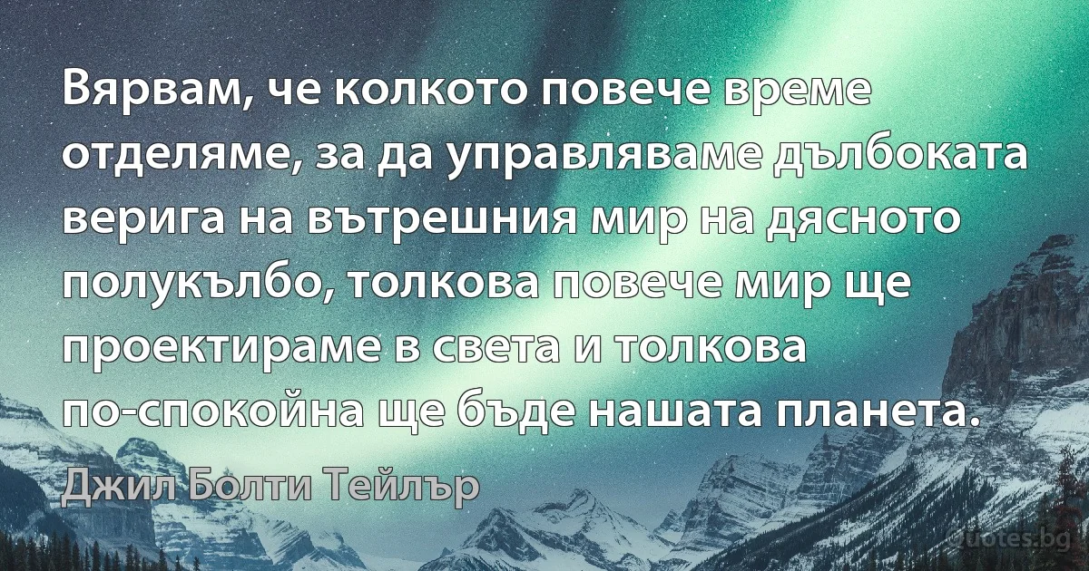 Вярвам, че колкото повече време отделяме, за да управляваме дълбоката верига на вътрешния мир на дясното полукълбо, толкова повече мир ще проектираме в света и толкова по-спокойна ще бъде нашата планета. (Джил Болти Тейлър)