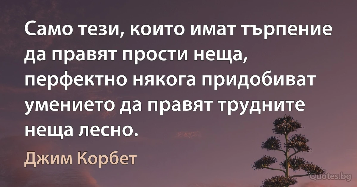 Само тези, които имат търпение да правят прости неща, перфектно някога придобиват умението да правят трудните неща лесно. (Джим Корбет)