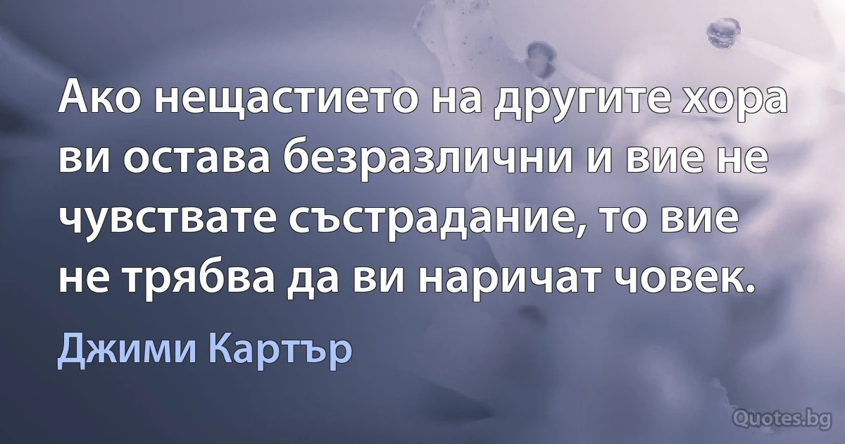 Ако нещастието на другите хора ви остава безразлични и вие не чувствате състрадание, то вие не трябва да ви наричат човек. (Джими Картър)