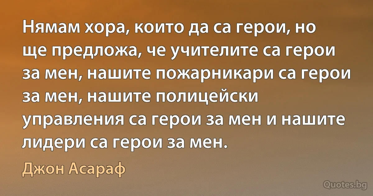 Нямам хора, които да са герои, но ще предложа, че учителите са герои за мен, нашите пожарникари са герои за мен, нашите полицейски управления са герои за мен и нашите лидери са герои за мен. (Джон Асараф)