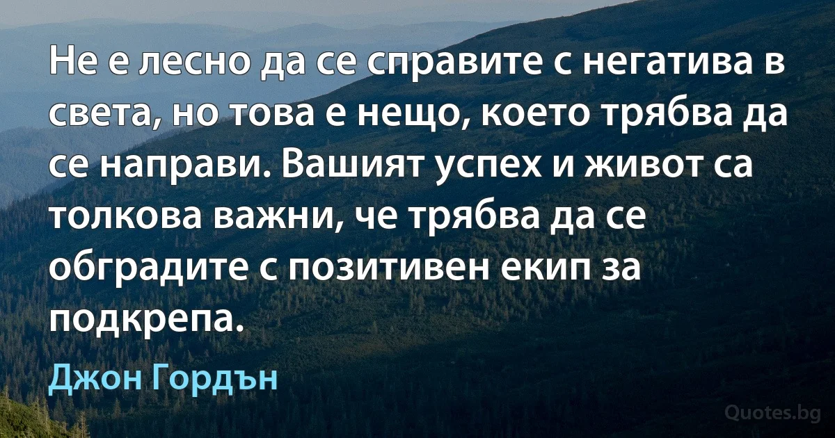 Не е лесно да се справите с негатива в света, но това е нещо, което трябва да се направи. Вашият успех и живот са толкова важни, че трябва да се обградите с позитивен екип за подкрепа. (Джон Гордън)