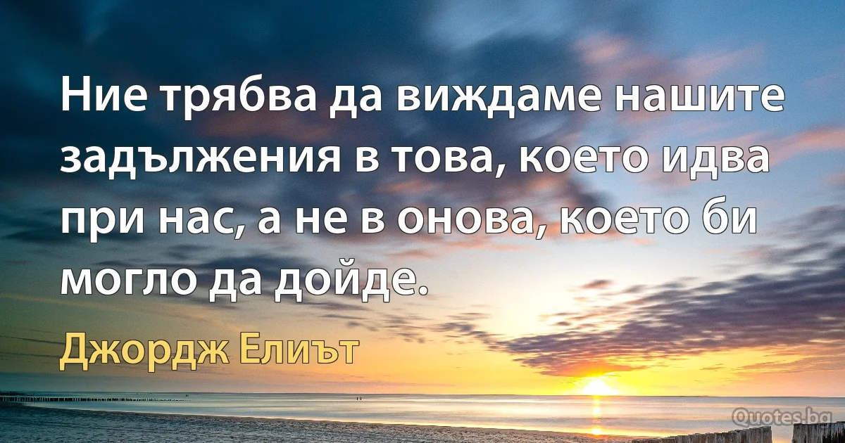 Ние трябва да виждаме нашите задължения в това, което идва при нас, а не в онова, което би могло да дойде. (Джордж Елиът)