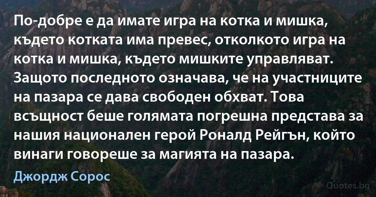 По-добре е да имате игра на котка и мишка, където котката има превес, отколкото игра на котка и мишка, където мишките управляват. Защото последното означава, че на участниците на пазара се дава свободен обхват. Това всъщност беше голямата погрешна представа за нашия национален герой Роналд Рейгън, който винаги говореше за магията на пазара. (Джордж Сорос)