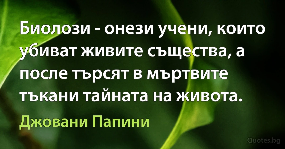 Биолози - онези учени, които убиват живите същества, а после търсят в мъртвите тъкани тайната на живота. (Джовани Папини)