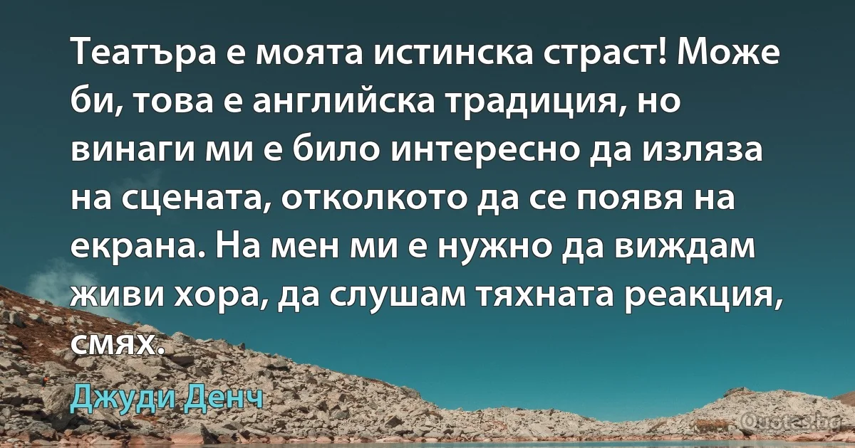 Театъра е моята истинска страст! Може би, това е английска традиция, но винаги ми е било интересно да изляза на сцената, отколкото да се появя на екрана. На мен ми е нужно да виждам живи хора, да слушам тяхната реакция, смях. (Джуди Денч)