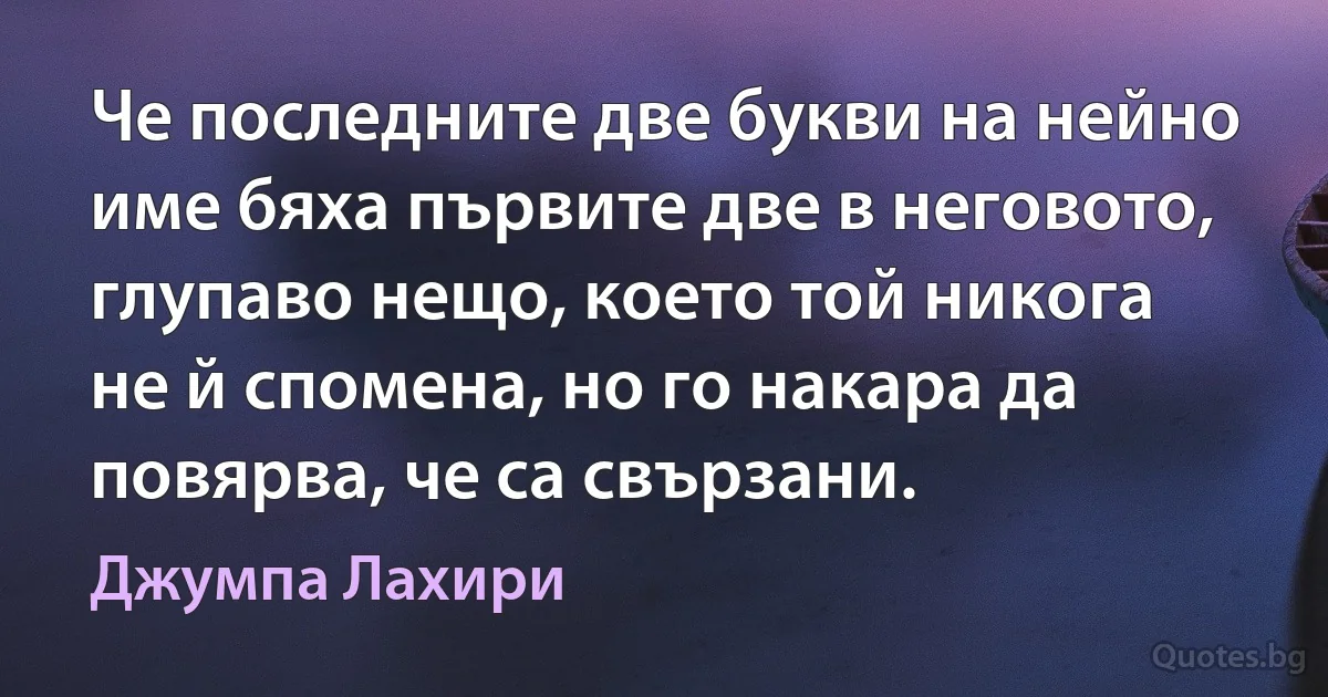 Че последните две букви на нейно име бяха първите две в неговото, глупаво нещо, което той никога не й спомена, но го накара да повярва, че са свързани. (Джумпа Лахири)