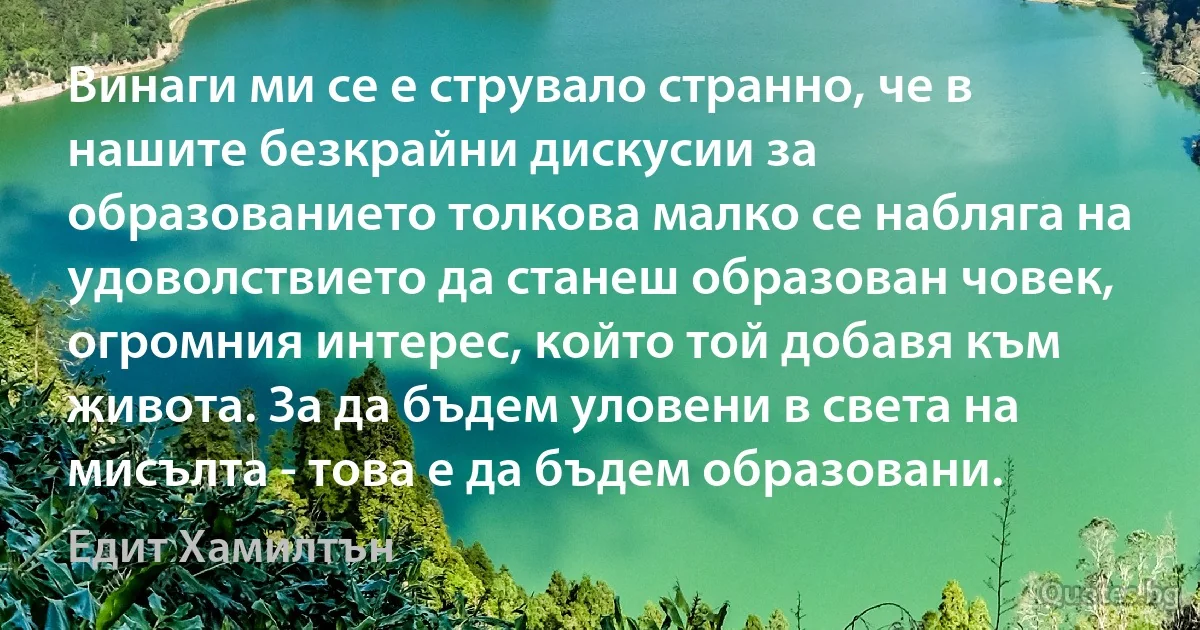 Винаги ми се е струвало странно, че в нашите безкрайни дискусии за образованието толкова малко се набляга на удоволствието да станеш образован човек, огромния интерес, който той добавя към живота. За да бъдем уловени в света на мисълта - това е да бъдем образовани. (Едит Хамилтън)