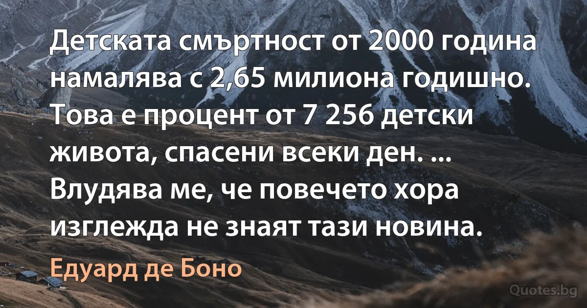 Детската смъртност от 2000 година намалява с 2,65 милиона годишно. Това е процент от 7 256 детски живота, спасени всеки ден. ... Влудява ме, че повечето хора изглежда не знаят тази новина. (Едуард де Боно)