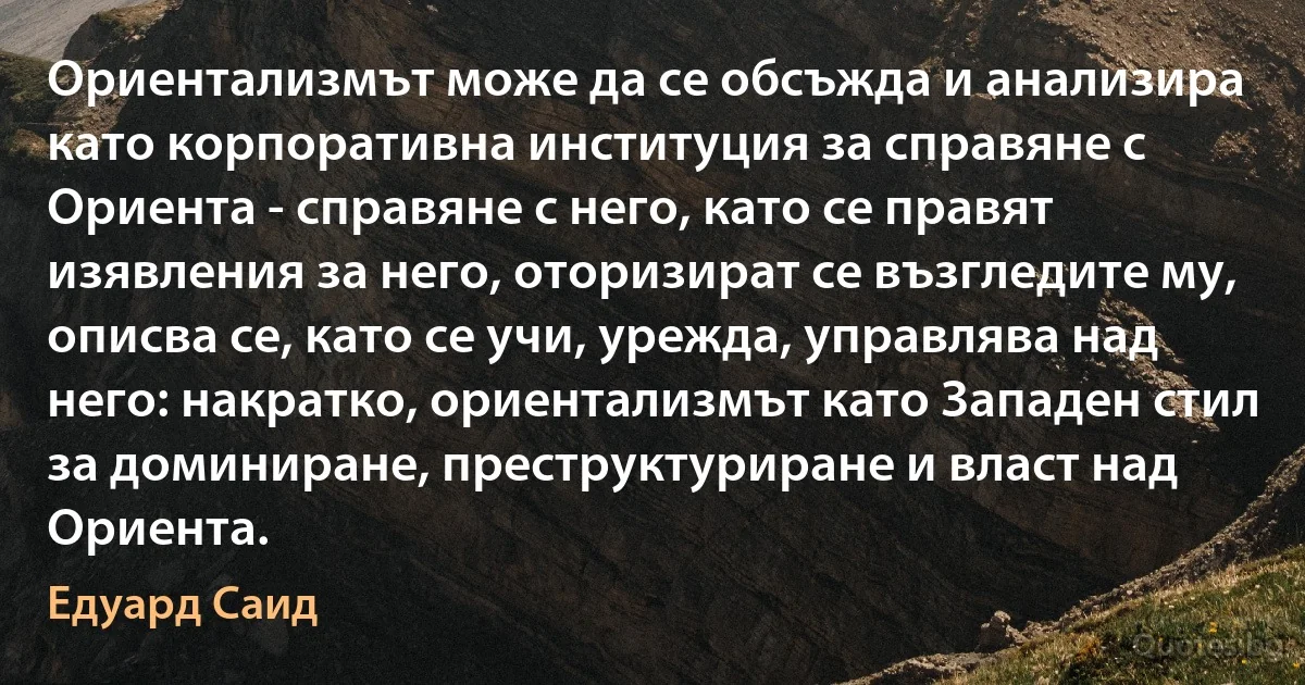 Ориентализмът може да се обсъжда и анализира като корпоративна институция за справяне с Ориента - справяне с него, като се правят изявления за него, оторизират се възгледите му, описва се, като се учи, урежда, управлява над него: накратко, ориентализмът като Западен стил за доминиране, преструктуриране и власт над Ориента. (Едуард Саид)