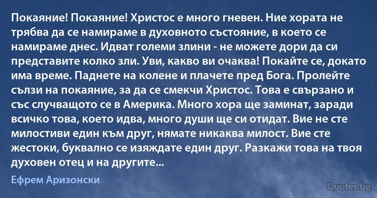 Покаяние! Покаяние! Христос е много гневен. Ние хората не трябва да се намираме в духовното състояние, в което се намираме днес. Идват големи злини - не можете дори да си представите колко зли. Уви, какво ви очаква! Покайте се, докато има време. Паднете на колене и плачете пред Бога. Пролейте сълзи на покаяние, за да се смекчи Христос. Това е свързано и със случващото се в Америка. Много хора ще заминат, заради всичко това, което идва, много души ще си отидат. Вие не сте милостиви един към друг, нямате никаква милост. Вие сте жестоки, буквално се изяждате един друг. Разкажи това на твоя духовен отец и на другите... (Ефрем Аризонски)