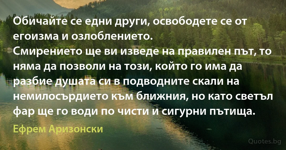 Обичайте се едни други, освободете се от егоизма и озлоблението.
Смирението ще ви изведе на правилен път, то няма да позволи на този, който го има да разбие душата си в подводните скали на немилосърдието към ближния, но като светъл фар ще го води по чисти и сигурни пътища. (Ефрем Аризонски)