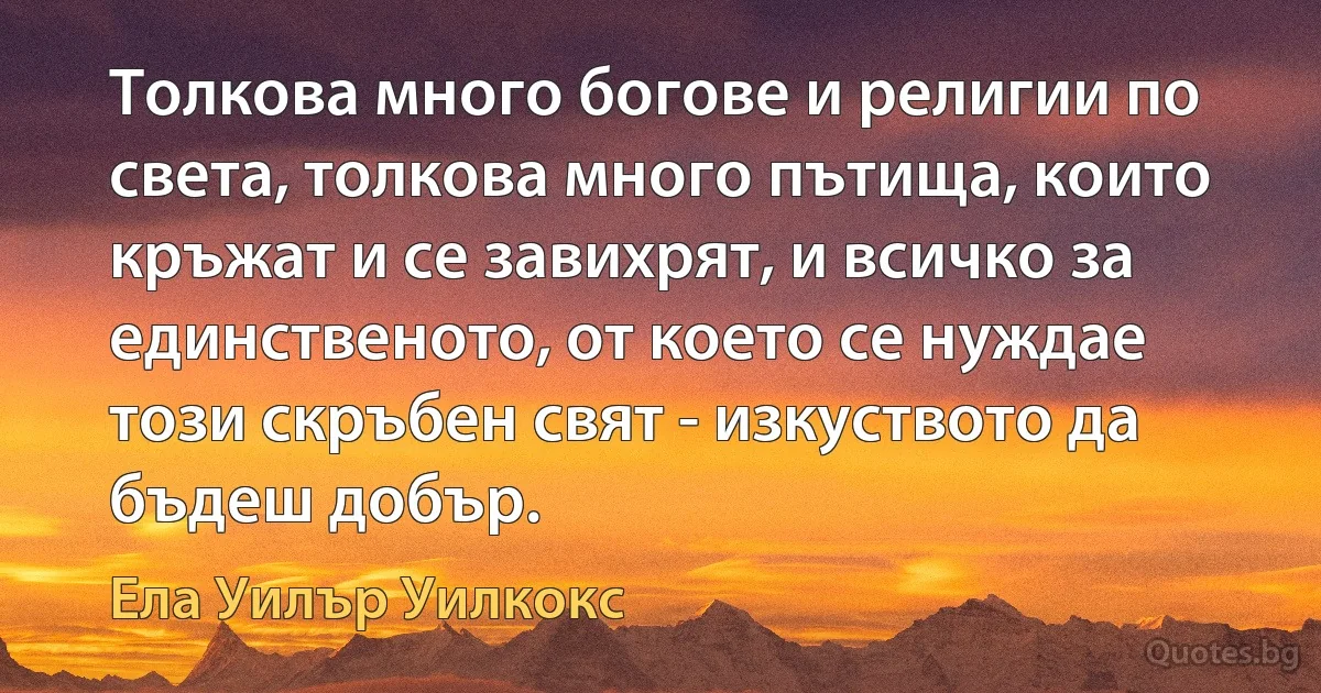 Толкова много богове и религии по света, толкова много пътища, които кръжат и се завихрят, и всичко за единственото, от което се нуждае този скръбен свят - изкуството да бъдеш добър. (Ела Уилър Уилкокс)