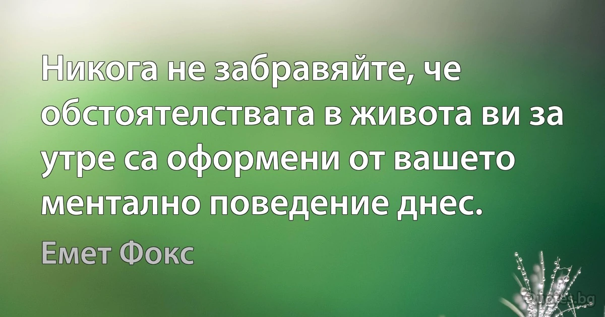 Никога не забравяйте, че обстоятелствата в живота ви за утре са оформени от вашето ментално поведение днес. (Емет Фокс)