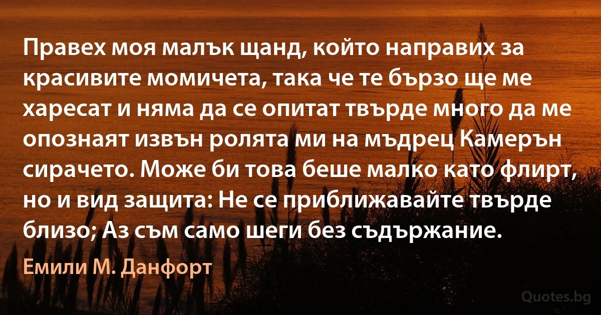 Правех моя малък щанд, който направих за красивите момичета, така че те бързо ще ме харесат и няма да се опитат твърде много да ме опознаят извън ролята ми на мъдрец Камерън сирачето. Може би това беше малко като флирт, но и вид защита: Не се приближавайте твърде близо; Аз съм само шеги без съдържание. (Емили М. Данфорт)