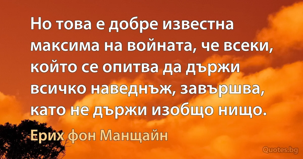 Но това е добре известна максима на войната, че всеки, който се опитва да държи всичко наведнъж, завършва, като не държи изобщо нищо. (Ерих фон Манщайн)