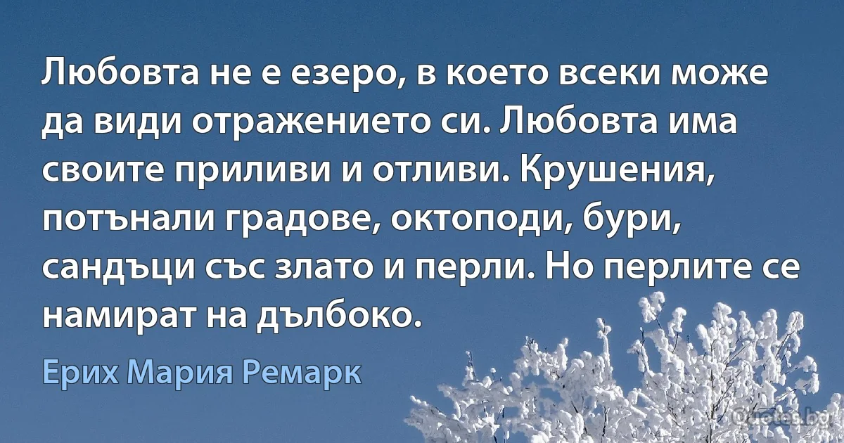 Любовта не е езеро, в което всеки може да види отражението си. Любовта има своите приливи и отливи. Крушения, потънали градове, октоподи, бури, сандъци със злато и перли. Но перлите се намират на дълбоко. (Ерих Мария Ремарк)