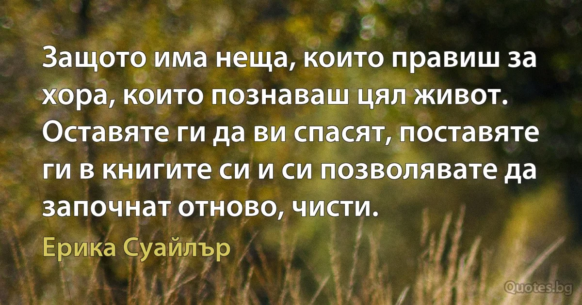 Защото има неща, които правиш за хора, които познаваш цял живот. Оставяте ги да ви спасят, поставяте ги в книгите си и си позволявате да започнат отново, чисти. (Ерика Суайлър)